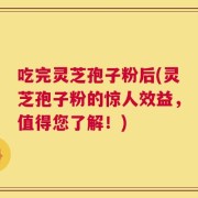 吃完灵芝孢子粉后(灵芝孢子粉的惊人效益，值得您了解！)