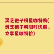 灵芝孢子粉星咖特购(灵芝孢子粉限时优惠，立享星咖特价)