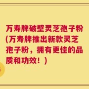 万寿牌破壁灵芝孢子粉(万寿牌推出新款灵芝孢子粉，拥有更佳的品质和功效！)