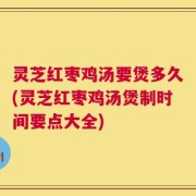 灵芝红枣鸡汤要煲多久(灵芝红枣鸡汤煲制时间要点大全)