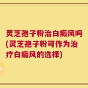 灵芝孢子粉治白癜风吗(灵芝孢子粉可作为治疗白癜风的选择)