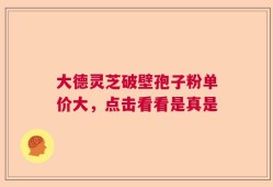 大德灵芝破壁孢子粉单价大，点击看看是真是