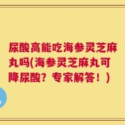 尿酸高能吃海参灵芝麻丸吗(海参灵芝麻丸可降尿酸？专家解答！)