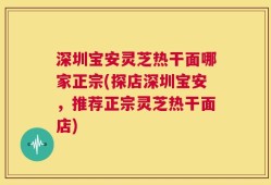 深圳宝安灵芝热干面哪家正宗(探店深圳宝安，推荐正宗灵芝热干面店)