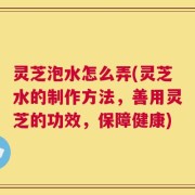 灵芝泡水怎么弄(灵芝水的制作方法，善用灵芝的功效，保障健康)