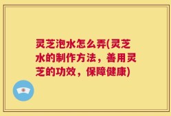 灵芝泡水怎么弄(灵芝水的制作方法，善用灵芝的功效，保障健康)