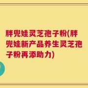 胖兜娃灵芝孢子粉(胖兜娃新产品养生灵芝孢子粉再添助力)