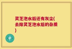 灵芝泡水后还有灰尘(去除灵芝泡水后的杂质)