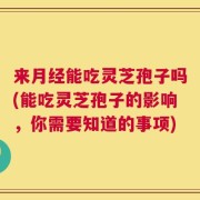 来月经能吃灵芝孢子吗(能吃灵芝孢子的影响，你需要知道的事项)