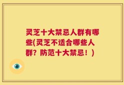 灵芝十大禁忌人群有哪些(灵芝不适合哪些人群？防范十大禁忌！)