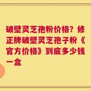 破壁灵芝孢粉价格？修正牌破壁灵芝孢子粉《官方价格》到底多少钱一盒
