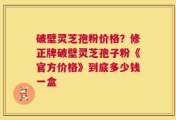 破壁灵芝孢粉价格？修正牌破壁灵芝孢子粉《官方价格》到底多少钱一盒