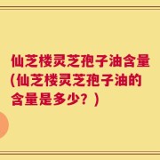 仙芝楼灵芝孢子油含量(仙芝楼灵芝孢子油的含量是多少？)