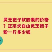 灵芝孢子软胶囊的价格？正宗长白山灵芝孢子粉一斤多少钱