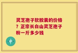 灵芝孢子软胶囊的价格？正宗长白山灵芝孢子粉一斤多少钱