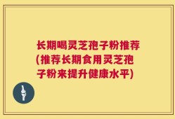 长期喝灵芝孢子粉推荐(推荐长期食用灵芝孢子粉来提升健康水平)