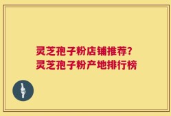 灵芝孢子粉店铺推荐？灵芝孢子粉产地排行榜