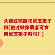 头孢过敏能吃灵芝孢子粉(孢过敏体质者可食用灵芝孢子粉吗？)