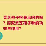 灵芝孢子粉是治啥的呀？探究灵芝孢子粉的功效与作用？