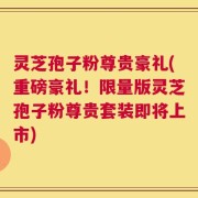 灵芝孢子粉尊贵豪礼(重磅豪礼！限量版灵芝孢子粉尊贵套装即将上市)