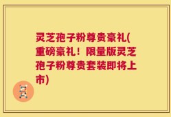 灵芝孢子粉尊贵豪礼(重磅豪礼！限量版灵芝孢子粉尊贵套装即将上市)