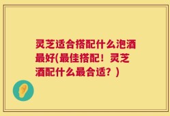 灵芝适合搭配什么泡酒最好(最佳搭配！灵芝酒配什么最合适？)