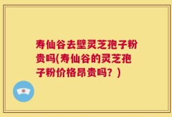 寿仙谷去壁灵芝孢子粉贵吗(寿仙谷的灵芝孢子粉价格昂贵吗？)