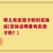 哪儿有卖孢子粉的实体店(实体店哪里有卖孢子粉？)