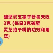 破壁灵芝孢子粉每天吃2克 (每日2克破壁灵芝孢子粉的功效和用法)