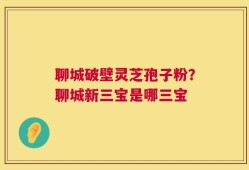 聊城破壁灵芝孢子粉？聊城新三宝是哪三宝