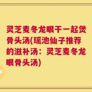 灵芝麦冬龙眼干一起煲骨头汤(瑶池仙子推荐的滋补汤：灵芝麦冬龙眼骨头汤)