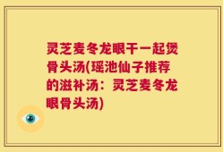 灵芝麦冬龙眼干一起煲骨头汤(瑶池仙子推荐的滋补汤：灵芝麦冬龙眼骨头汤)