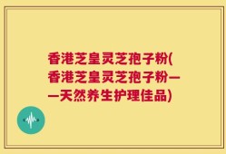 香港芝皇灵芝孢子粉(香港芝皇灵芝孢子粉——天然养生护理佳品)