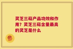 灵芝三萜产品功效和作用？灵芝三萜含量最高的灵芝是什么
