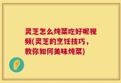 灵芝怎么炖菜吃好呢视频(灵芝的烹饪技巧，教你如何美味炖菜)