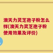 澳天力灵芝孢子粉怎么样(澳天力灵芝孢子粉使用效果及评价)