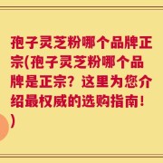 孢子灵芝粉哪个品牌正宗(孢子灵芝粉哪个品牌是正宗？这里为您介绍最权威的选购指南！)