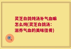 灵芝白鸽炖汤补气血嘛怎么炖(灵芝白鸽汤：滋养气血的美味佳肴)