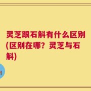 灵芝跟石斛有什么区别(区别在哪？灵芝与石斛)
