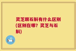 灵芝跟石斛有什么区别(区别在哪？灵芝与石斛)