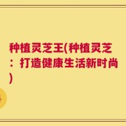 种植灵芝王(种植灵芝：打造健康生活新时尚)