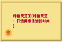 种植灵芝王(种植灵芝：打造健康生活新时尚)