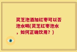 灵芝泡酒加红枣可以否泡水喝(灵芝红枣泡水，如何正确饮用？)