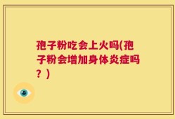 孢子粉吃会上火吗(孢子粉会增加身体炎症吗？)