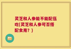 灵芝和人参能不能配伍吃(灵芝和人参可否搭配食用？)