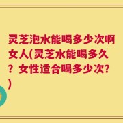 灵芝泡水能喝多少次啊女人(灵芝水能喝多久？女性适合喝多少次？)