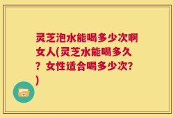 灵芝泡水能喝多少次啊女人(灵芝水能喝多久？女性适合喝多少次？)