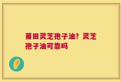 莆田灵芝孢子油？灵芝孢子油可靠吗