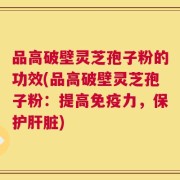 品高破壁灵芝孢子粉的功效(品高破壁灵芝孢子粉：提高免疫力，保护肝脏)