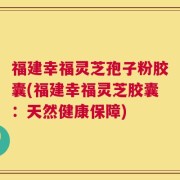 福建幸福灵芝孢子粉胶囊(福建幸福灵芝胶囊：天然健康保障)